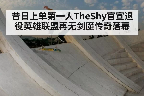 昔日上单第一人TheShy官宣退役英雄联盟再无剑魔传奇落幕